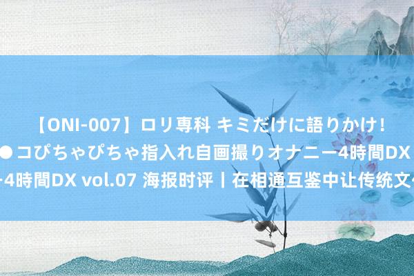 【ONI-007】ロリ専科 キミだけに語りかけ！ロリっ娘20人！オマ●コぴちゃぴちゃ指入れ自画撮りオナニー4時間DX vol.07 海报时评丨在相通互鉴中让传统文化熠熠生辉