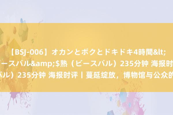 【BSJ-006】オカンとボクとドキドキ4時間</a>2008-04-21ビースバル&$熟（ビースバル）235分钟 海报时评丨蔓延绽放，博物馆与公众的“双向奔赴”