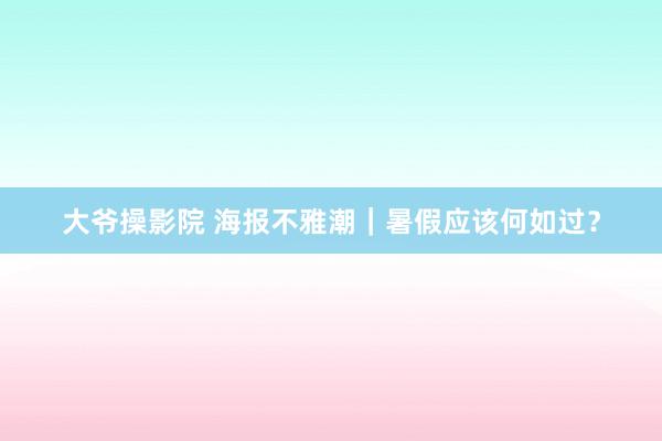 大爷操影院 海报不雅潮｜暑假应该何如过？