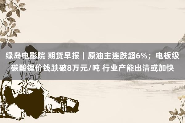 绿岛电影院 期货早报｜原油主连跌超6%；电板级碳酸锂价钱跌破8万元/吨 行业产能出清或加快