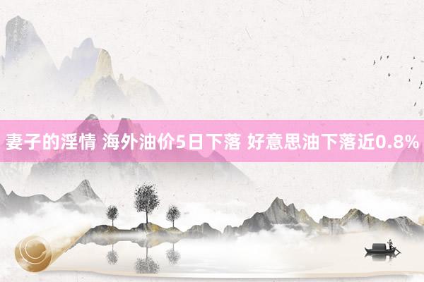 妻子的淫情 海外油价5日下落 好意思油下落近0.8%