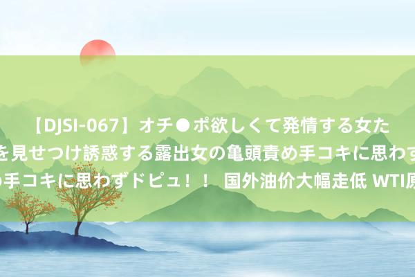 【DJSI-067】オチ●ポ欲しくて発情する女たち ところ構わずオマ●コを見せつけ誘惑する露出女の亀頭責め手コキに思わずドピュ！！ 国外油价大幅走低 WTI原油大跌3%