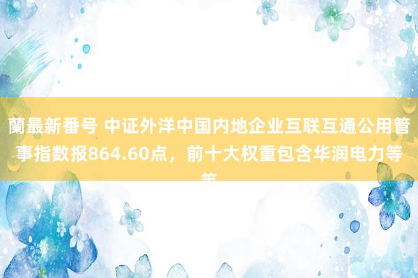 蘭最新番号 中证外洋中国内地企业互联互通公用管事指数报864.60点，前十大权重包含华润电力等