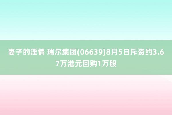 妻子的淫情 瑞尔集团(06639)8月5日斥资约3.67万港元回购1万股