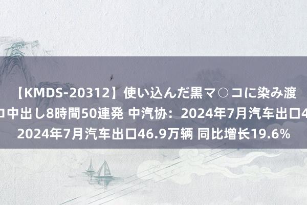 【KMDS-20312】使い込んだ黒マ○コに染み渡る息子の精液ドロドロ中出し8時間50連発 中汽协：2024年7月汽车出口46.9万辆 同比增长19.6%