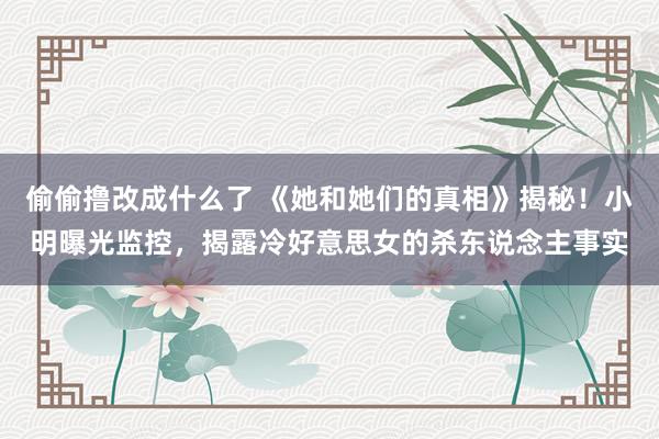 偷偷撸改成什么了 《她和她们的真相》揭秘！小明曝光监控，揭露冷好意思女的杀东说念主事实