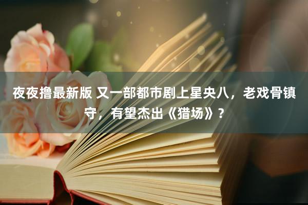 夜夜撸最新版 又一部都市剧上星央八，老戏骨镇守，有望杰出《猎场》？