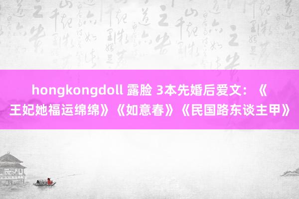 hongkongdoll 露脸 3本先婚后爱文：《王妃她福运绵绵》《如意春》《民国路东谈主甲》