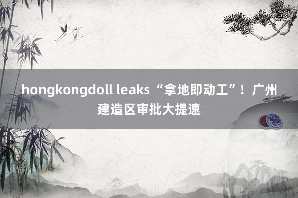 hongkongdoll leaks “拿地即动工”！广州建造区审批大提速