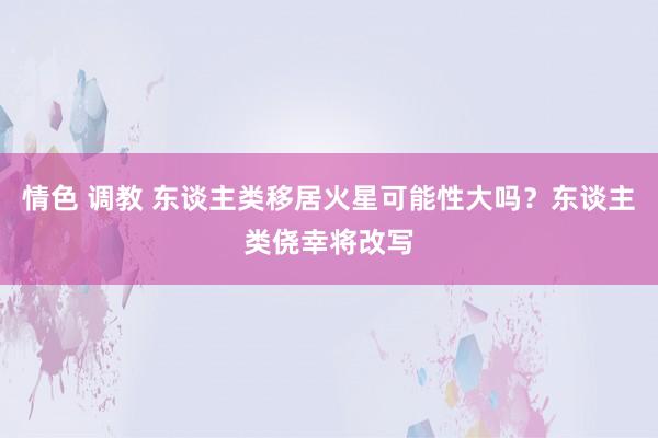 情色 调教 东谈主类移居火星可能性大吗？东谈主类侥幸将改写
