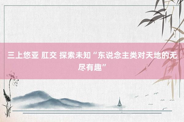 三上悠亚 肛交 探索未知“东说念主类对天地的无尽有趣”