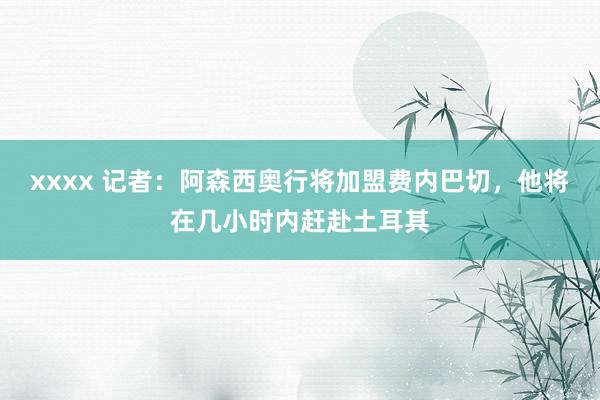 xxxx 记者：阿森西奥行将加盟费内巴切，他将在几小时内赶赴土耳其