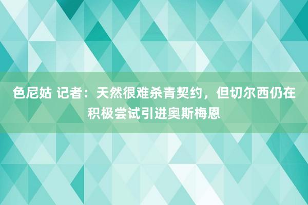 色尼姑 记者：天然很难杀青契约，但切尔西仍在积极尝试引进奥斯梅恩