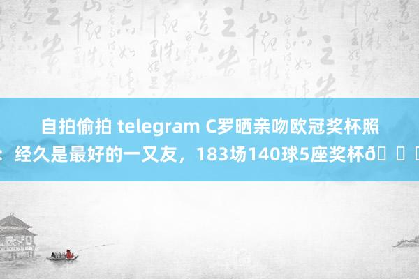 自拍偷拍 telegram C罗晒亲吻欧冠奖杯照：经久是最好的一又友，183场140球5座奖杯?