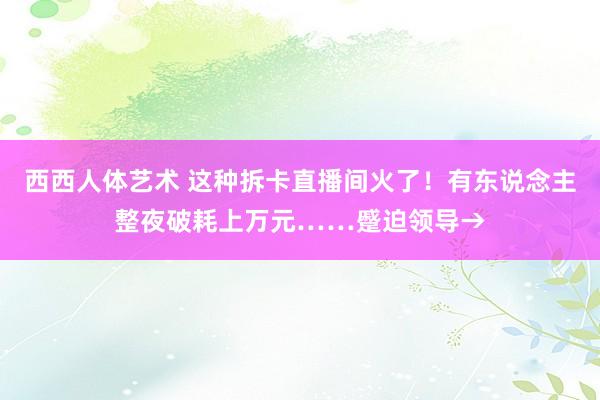 西西人体艺术 这种拆卡直播间火了！有东说念主整夜破耗上万元……蹙迫领导→