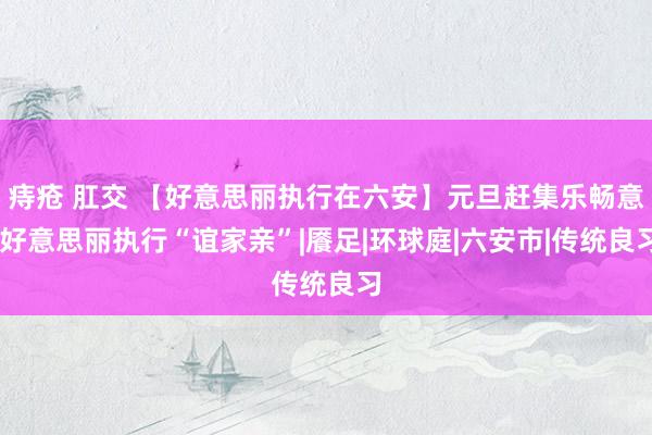 痔疮 肛交 【好意思丽执行在六安】元旦赶集乐畅意 好意思丽执行“谊家亲”|餍足|环球庭|六安市|传统良习