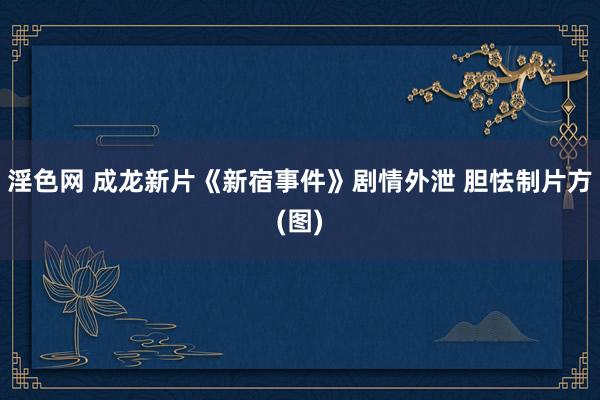 淫色网 成龙新片《新宿事件》剧情外泄 胆怯制片方(图)
