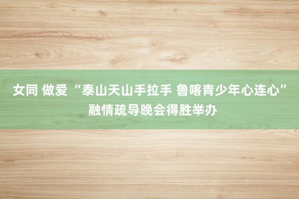 女同 做爱 “泰山天山手拉手 鲁喀青少年心连心”  融情疏导晚会得胜举办