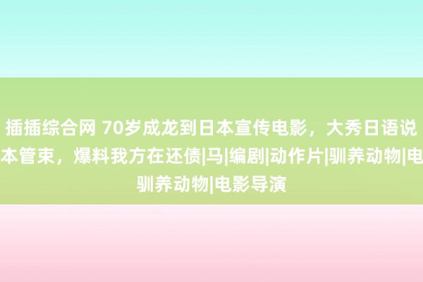 插插综合网 70岁成龙到日本宣传电影，大秀日语说思吃日本管束，爆料我方在还债|马|编剧|动作片|驯养动物|电影导演