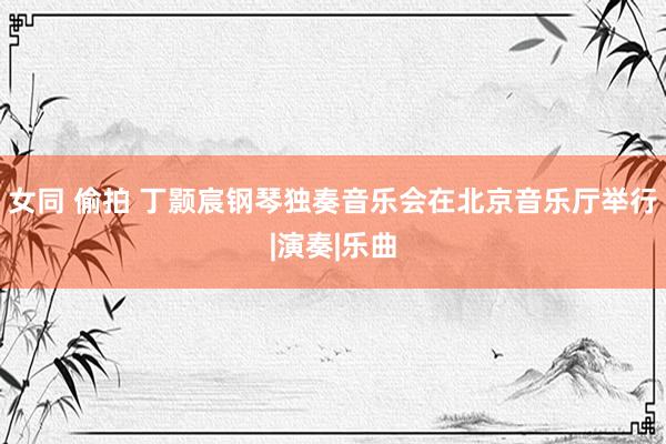 女同 偷拍 丁颢宸钢琴独奏音乐会在北京音乐厅举行|演奏|乐曲