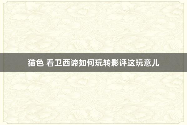 猫色 看卫西谛如何玩转影评这玩意儿