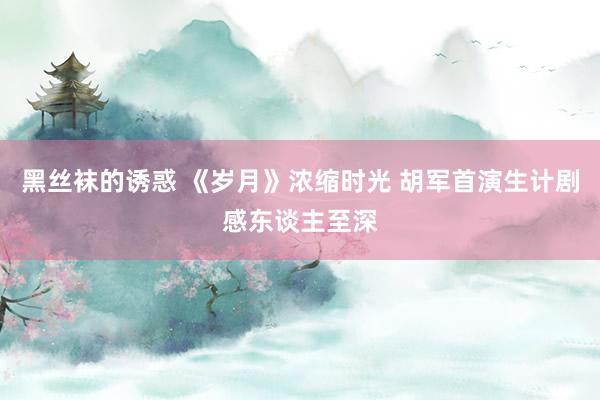 黑丝袜的诱惑 《岁月》浓缩时光 胡军首演生计剧感东谈主至深