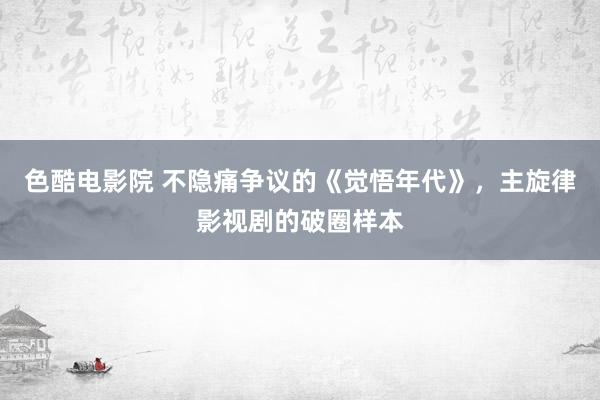 色酷电影院 不隐痛争议的《觉悟年代》，主旋律影视剧的破圈样本
