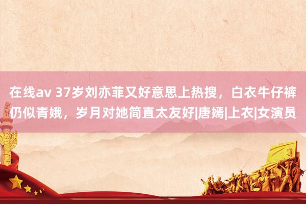 在线av 37岁刘亦菲又好意思上热搜，白衣牛仔裤仍似青娥，岁月对她简直太友好|唐嫣|上衣|女演员