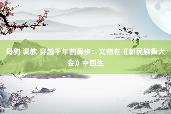 母狗 调教 穿越千年的舞步：文物在《新民族舞大会》中回生