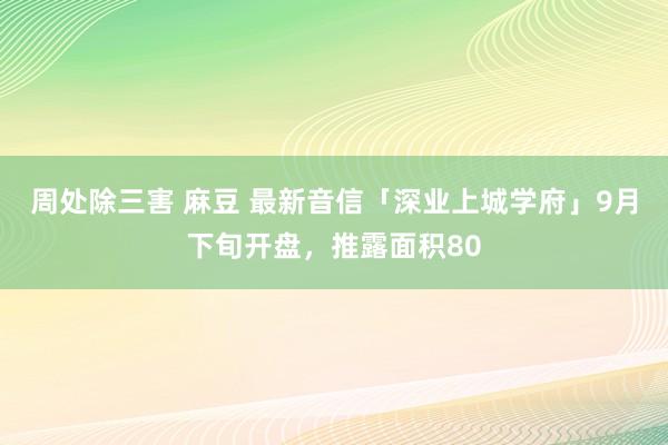 周处除三害 麻豆 最新音信「深业上城学府」9月下旬开盘，推露面积80