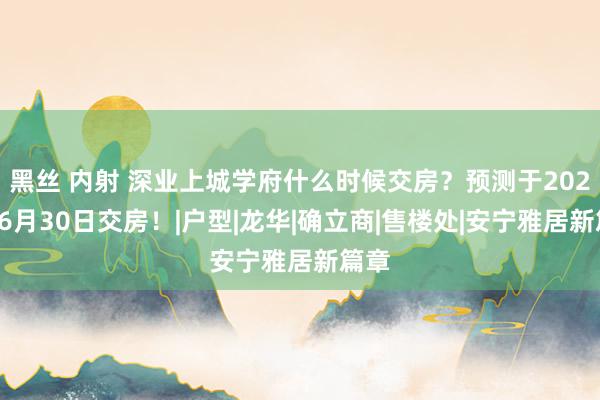 黑丝 内射 深业上城学府什么时候交房？预测于2026年6月30日交房！|户型|龙华|确立商|售楼处|安宁雅居新篇章
