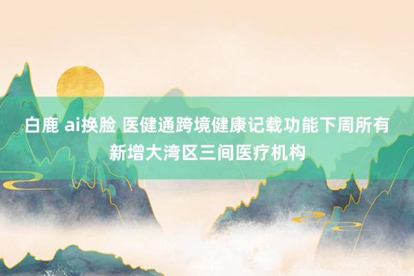 白鹿 ai换脸 医健通跨境健康记载功能下周所有新增大湾区三间医疗机构