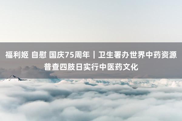 福利姬 自慰 国庆75周年|卫生署办世界中药资源普查四肢日 实行中医药文化