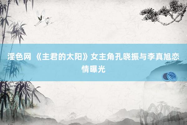 淫色网 《主君的太阳》女主角孔晓振与李真旭恋情曝光