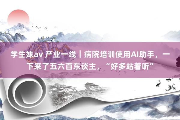 学生妹av 产业一线｜病院培训使用AI助手，一下来了五六百东谈主，“好多站着听”