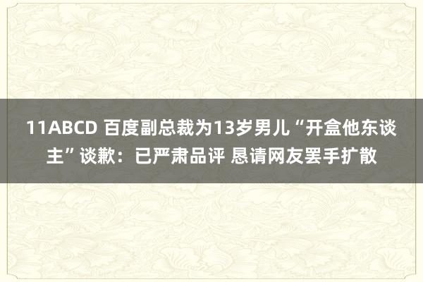 11ABCD 百度副总裁为13岁男儿“开盒他东谈主”谈歉：已严肃品评 恳请网友罢手扩散