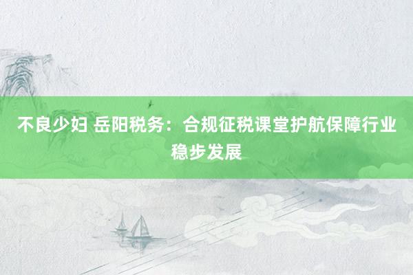 不良少妇 岳阳税务：合规征税课堂护航保障行业稳步发展