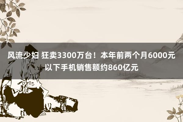 风流少妇 狂卖3300万台！本年前两个月6000元以下手机销售额约860亿元