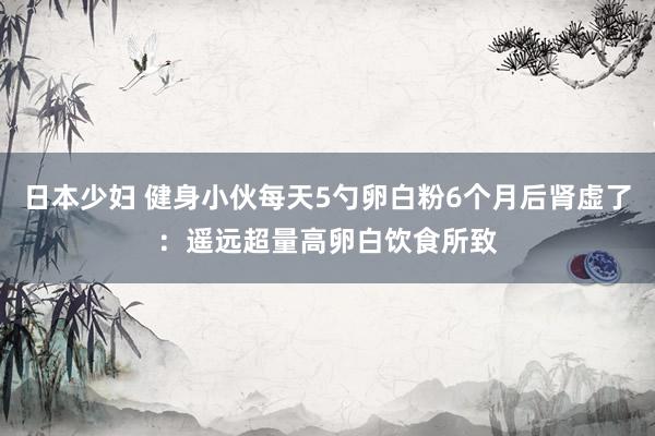 日本少妇 健身小伙每天5勺卵白粉6个月后肾虚了：遥远超量高卵白饮食所致