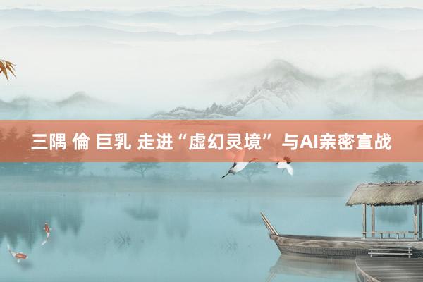 三隅 倫 巨乳 走进“虚幻灵境” 与AI亲密宣战