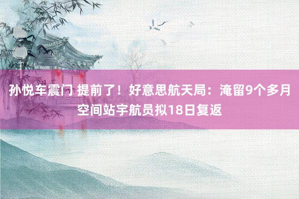 孙悦车震门 提前了！好意思航天局：淹留9个多月空间站宇航员拟18日复返