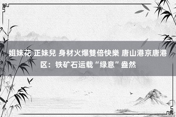 姐妹花 正妹兒 身材火爆雙倍快樂 唐山港京唐港区：铁矿石运载“绿意”盎然