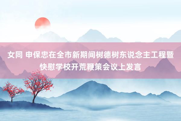 女同 申保忠在全市新期间树德树东说念主工程暨快慰学校开荒鞭策会议上发言