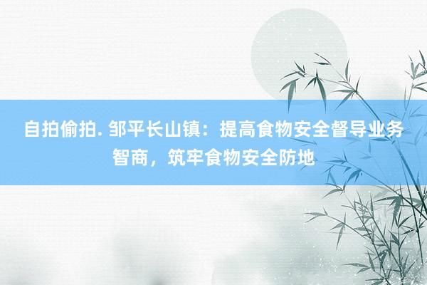自拍偷拍. 邹平长山镇：提高食物安全督导业务智商，筑牢食物安全防地