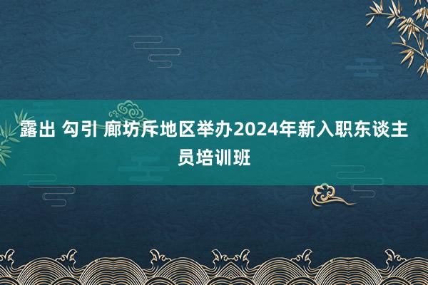 露出 勾引 廊坊斥地区举办2024年新入职东谈主员培训班