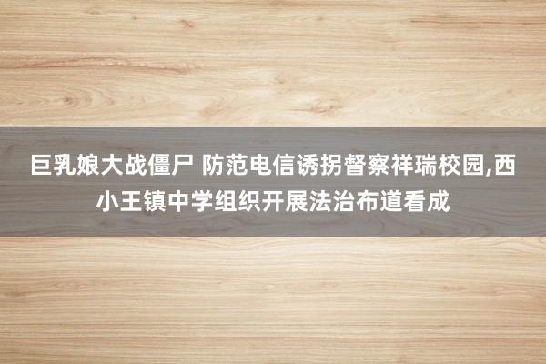 巨乳娘大战僵尸 防范电信诱拐督察祥瑞校园,西小王镇中学组织开展法治布道看成