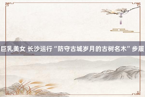 巨乳美女 长沙运行“防守古城岁月的古树名木”步履