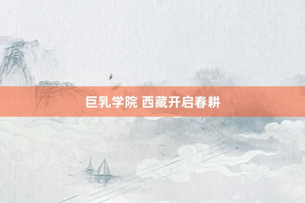 巨乳学院 西藏开启春耕