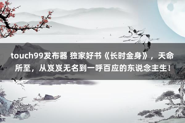 touch99发布器 独家好书《长时金身》，天命所至，从岌岌无名到一呼百应的东说念主生！