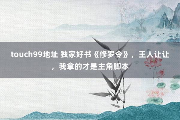 touch99地址 独家好书《修罗令》，王人让让，我拿的才是主角脚本